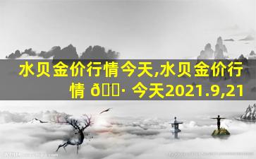 水贝金价行情今天,水贝金价行情 🌷 今天2021.9,21